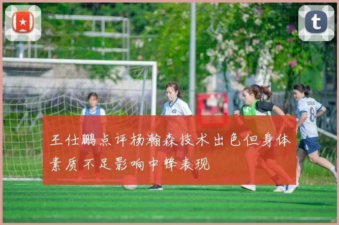 王仕鹏点评杨瀚森技术出色但身体素质不足影响中锋表现