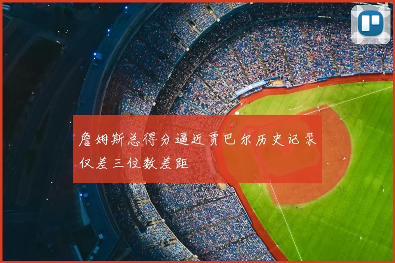 詹姆斯总得分逼近贾巴尔历史记录仅差三位数差距