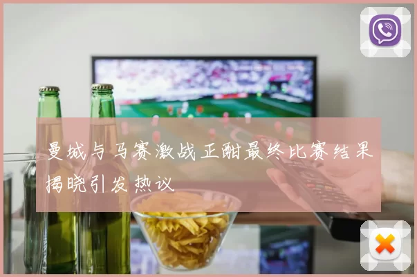 曼城与马赛激战正酣最终比赛结果揭晓引发热议