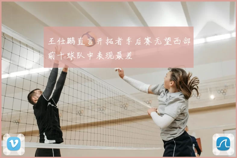 王仕鹏直言开拓者季后赛无望西部前十球队中表现最差