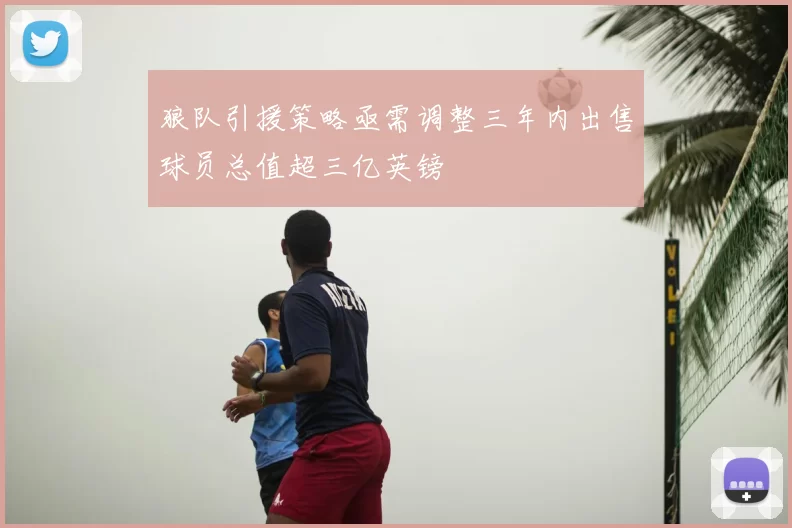 狼队引援策略亟需调整三年内出售球员总值超三亿英镑