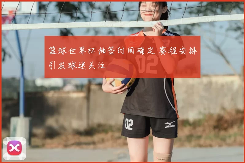 篮球世界杯抽签时间确定 赛程安排引发球迷关注