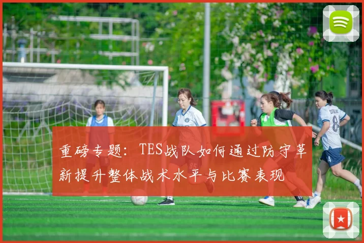 重磅专题:TES战队如何通过防守革新提升整体战术水平与比赛表现