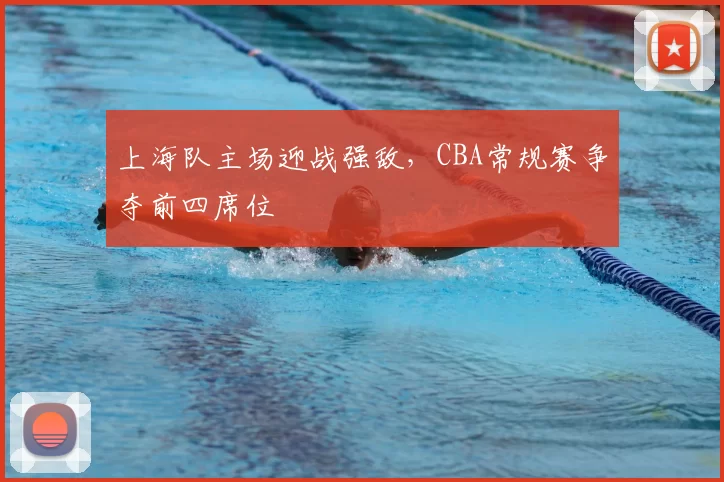 上海队主场迎战强敌，CBA常规赛争夺前四席位