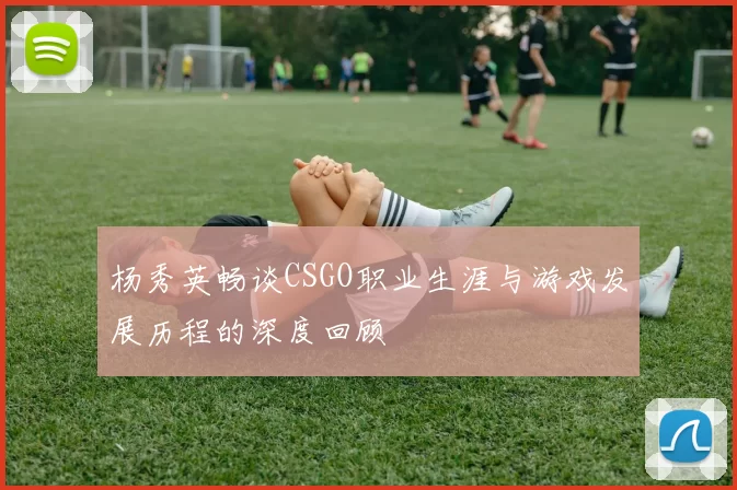 杨秀英畅谈CSGO职业生涯与游戏发展历程的深度回顾