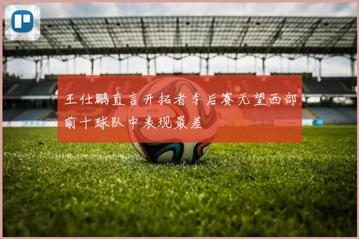 王仕鹏直言开拓者季后赛无望西部前十球队中表现最差