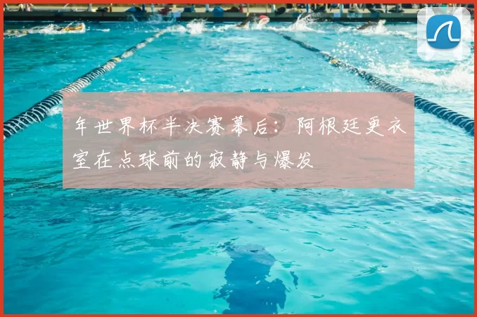 年世界杯半决赛幕后:阿根廷更衣室在点球前的寂静与爆发