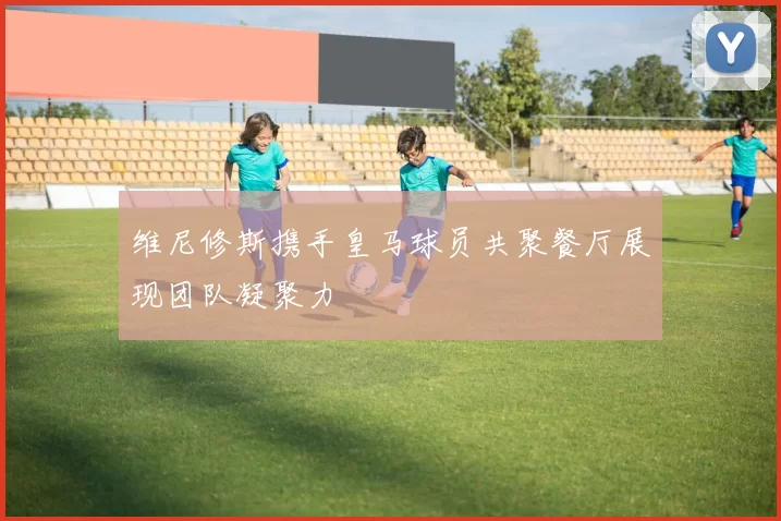 维尼修斯携手皇马球员共聚餐厅展现团队凝聚力