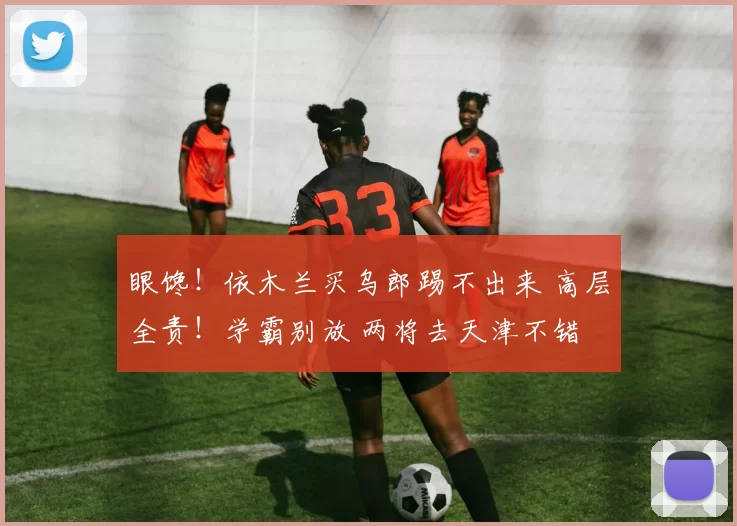 眼馋!依木兰买乌郎踢不出来 高层全责!学霸别放 两将去天津不错