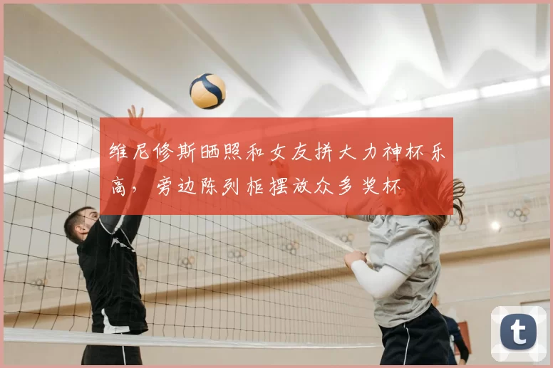 维尼修斯晒照和女友拼大力神杯乐高,旁边陈列柜摆放众多奖杯