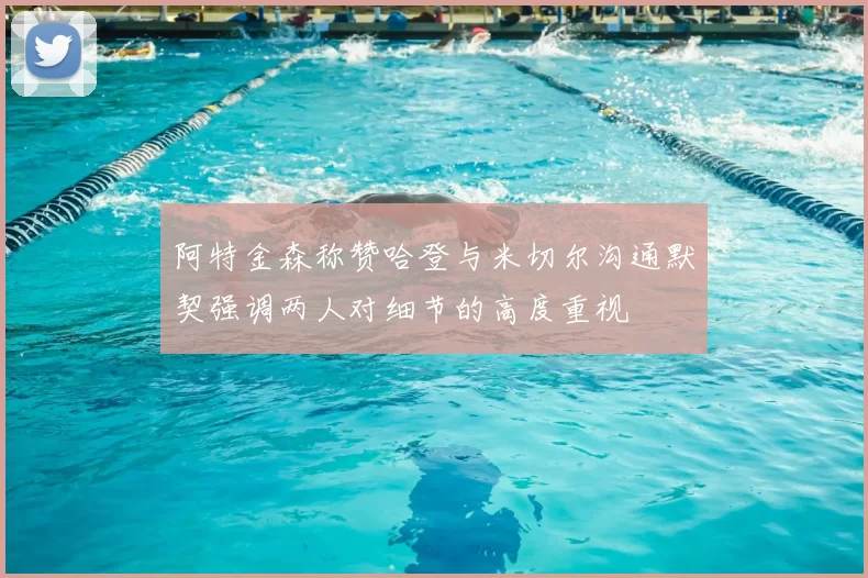 阿特金森称赞哈登与米切尔沟通默契强调两人对细节的高度重视
