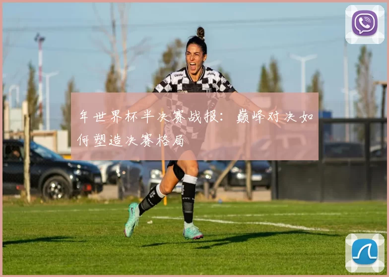 年世界杯半决赛战报:巅峰对决如何塑造决赛格局