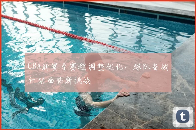 CBA新赛季赛程调整优化，球队备战计划面临新挑战