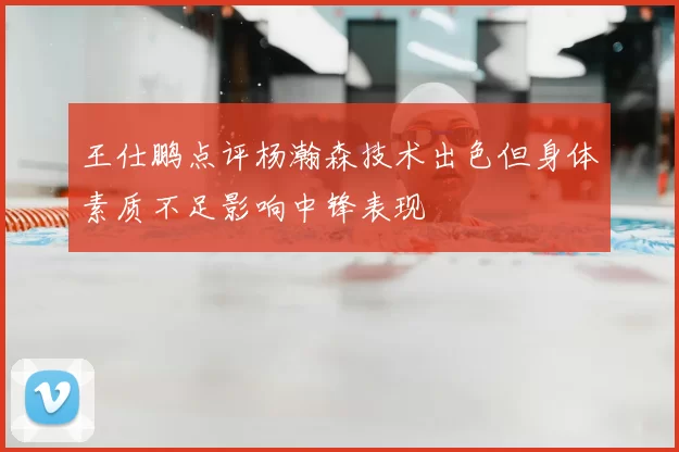 王仕鹏点评杨瀚森技术出色但身体素质不足影响中锋表现