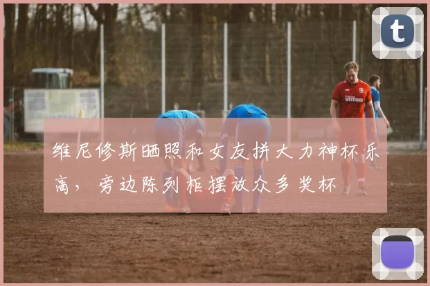 维尼修斯晒照和女友拼大力神杯乐高,旁边陈列柜摆放众多奖杯