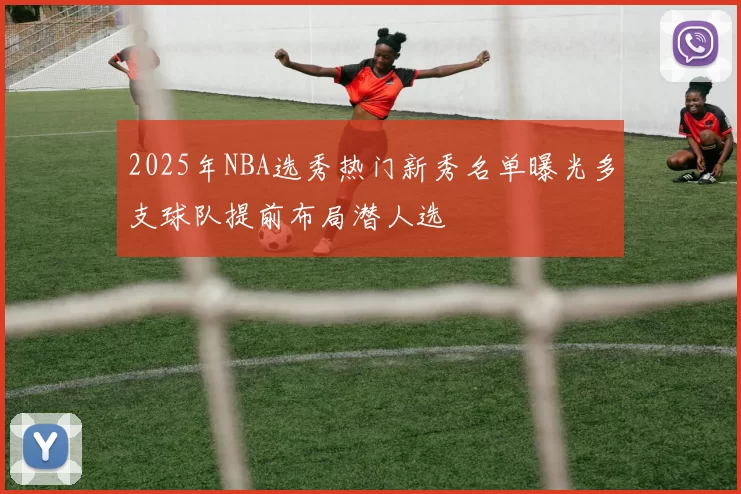 2025年NBA选秀热门新秀名单曝光多支球队提前布局潜人选