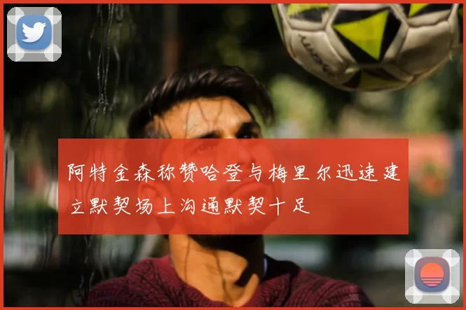 阿特金森称赞哈登与梅里尔迅速建立默契场上沟通默契十足
