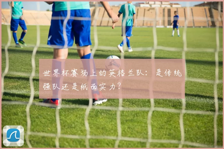世界杯赛场上的英格兰队:是传统强队还是纸面实力?