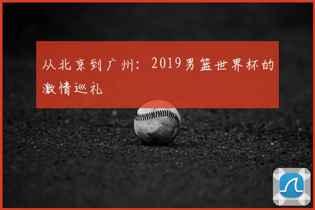 从北京到广州:2019男篮世界杯的激情巡礼