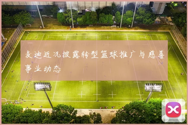 麦迪近况披露转型篮球推广与慈善事业动态