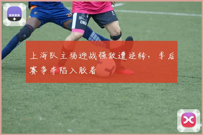 上海队主场迎战强敌遭逆转，季后赛争夺陷入胶着