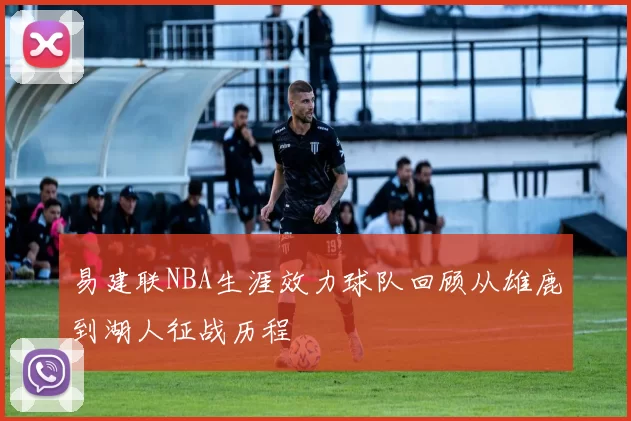 易建联NBA生涯效力球队回顾从雄鹿到湖人征战历程