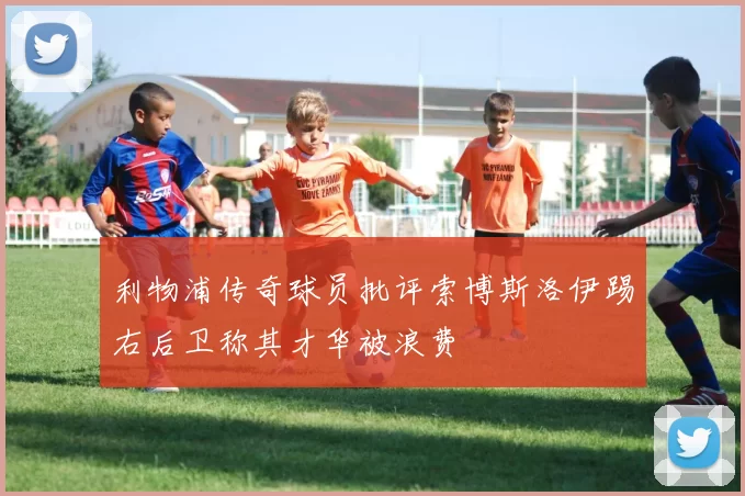 利物浦传奇球员批评索博斯洛伊踢右后卫称其才华被浪费