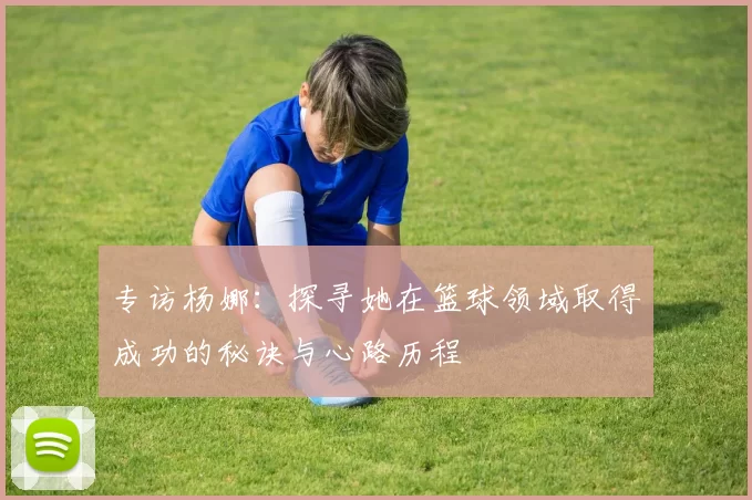 专访杨娜:探寻她在篮球领域取得成功的秘诀与心路历程