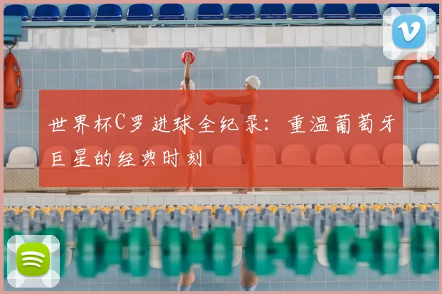 世界杯C罗进球全纪录:重温葡萄牙巨星的经典时刻
