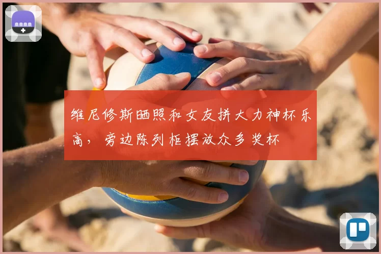维尼修斯晒照和女友拼大力神杯乐高,旁边陈列柜摆放众多奖杯