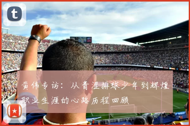 黄伟专访:从青涩排球少年到辉煌职业生涯的心路历程回顾