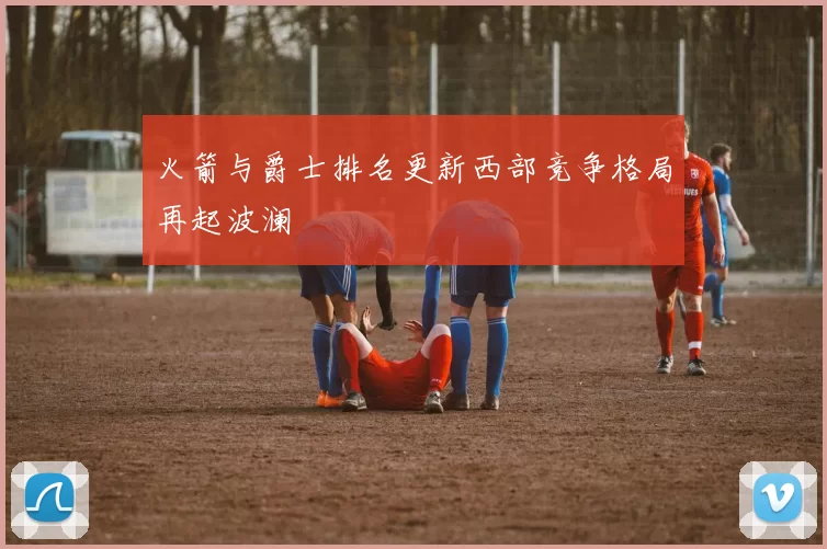 火箭与爵士排名更新西部竞争格局再起波澜