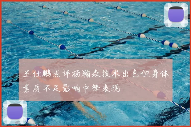 王仕鹏点评杨瀚森技术出色但身体素质不足影响中锋表现