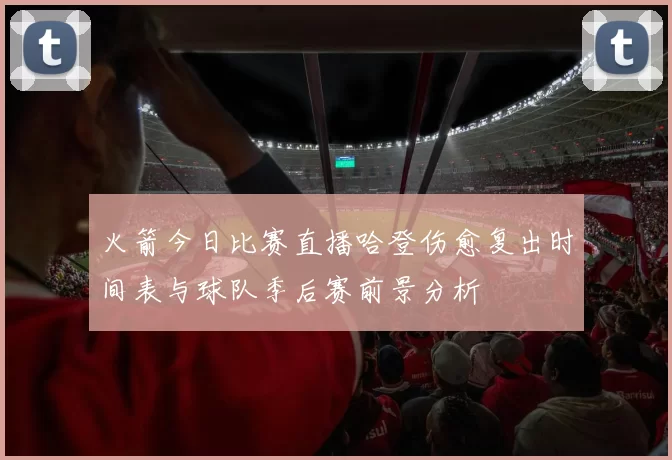 火箭今日比赛直播哈登伤愈复出时间表与球队季后赛前景分析