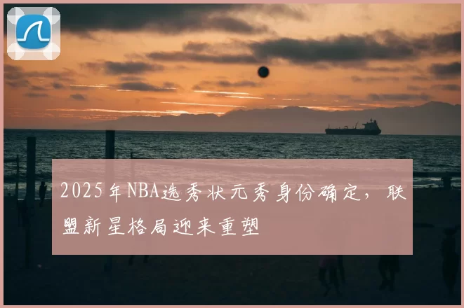 2025年NBA选秀状元秀身份确定，联盟新星格局迎来重塑