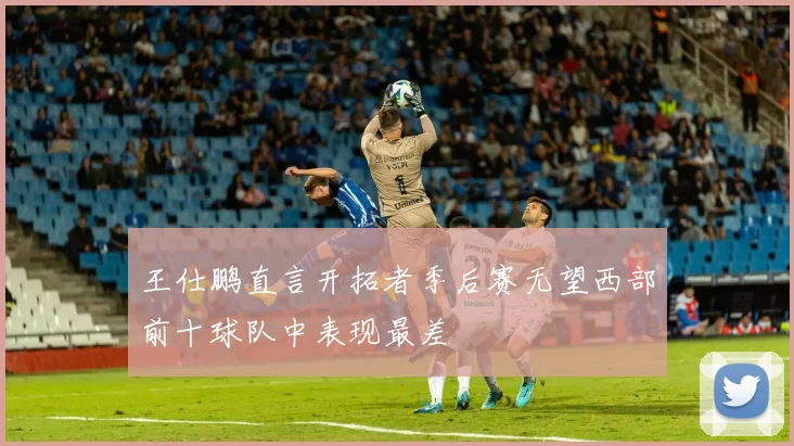 王仕鹏直言开拓者季后赛无望西部前十球队中表现最差