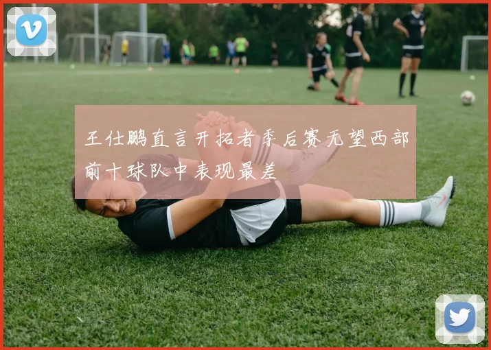 王仕鹏直言开拓者季后赛无望西部前十球队中表现最差
