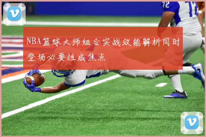 NBA篮球大师组合实战效能解析同时登场必要性成焦点