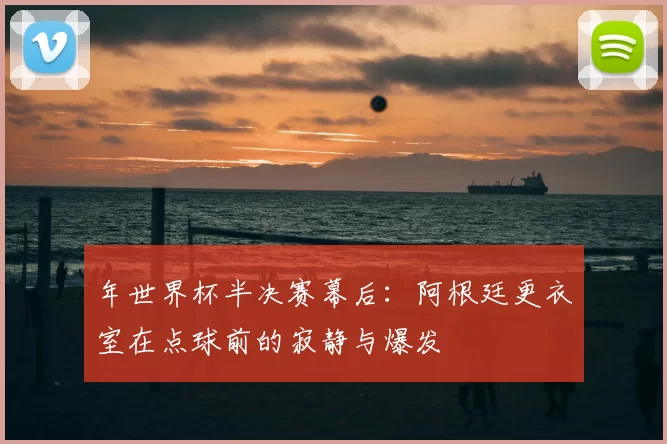 年世界杯半决赛幕后：阿根廷更衣室在点球前的寂静与爆发