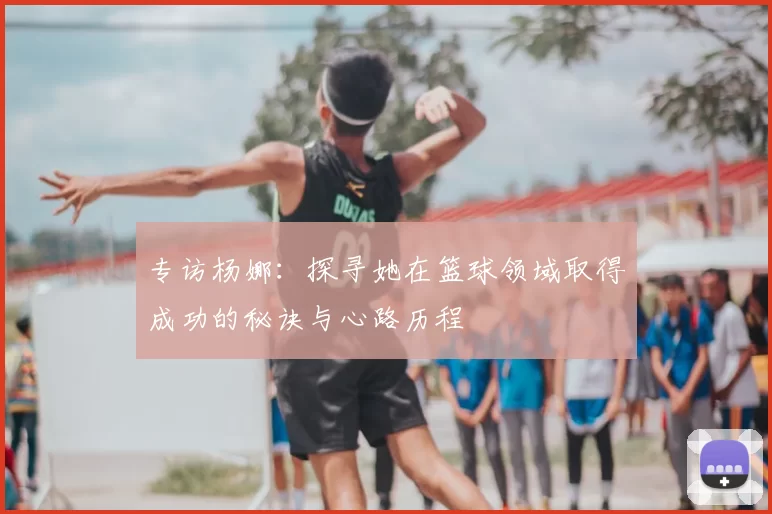 专访杨娜:探寻她在篮球领域取得成功的秘诀与心路历程