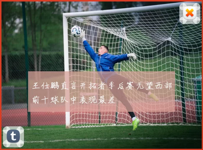 王仕鹏直言开拓者季后赛无望西部前十球队中表现最差
