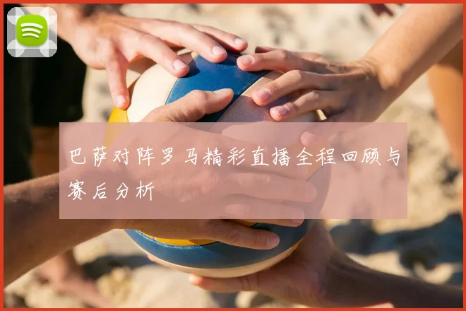 巴萨对阵罗马精彩直播全程回顾与赛后分析