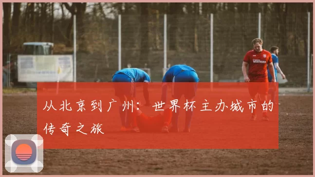 从北京到广州:世界杯主办城市的传奇之旅