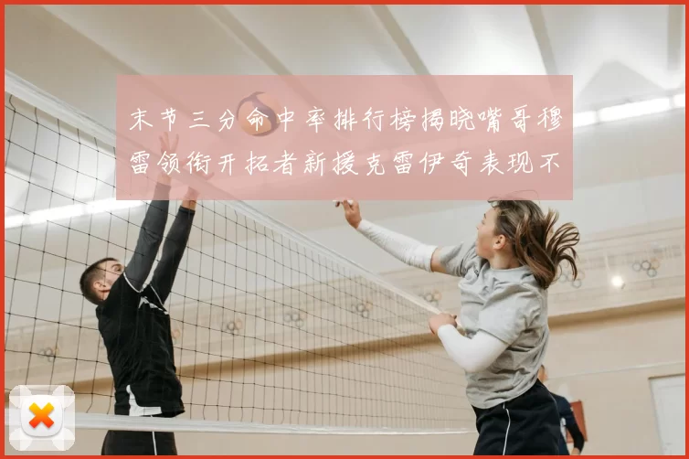 末节三分命中率排行榜揭晓嘴哥穆雷领衔开拓者新援克雷伊奇表现不俗