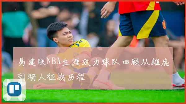 易建联NBA生涯效力球队回顾从雄鹿到湖人征战历程