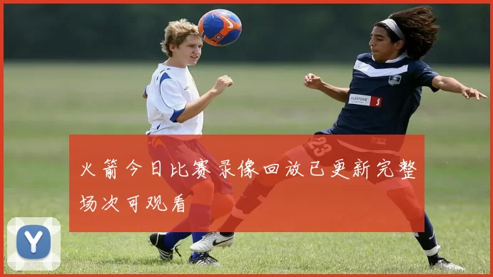 火箭今日比赛录像回放已更新完整场次可观看