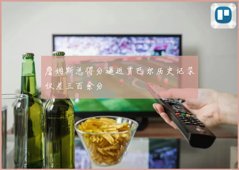 詹姆斯总得分逼近贾巴尔历史记录仅差三百余分