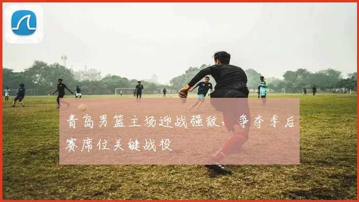 青岛男篮主场迎战强敌，争夺季后赛席位关键战役