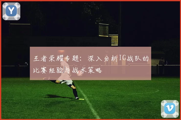 王者荣耀专题:深入分析IG战队的比赛经验与战术策略