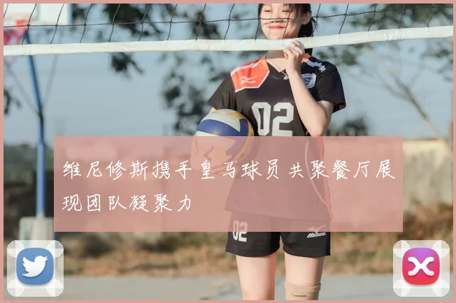 维尼修斯携手皇马球员共聚餐厅展现团队凝聚力